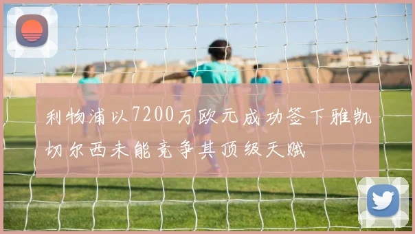 利物浦以7200万欧元成功签下雅凯切尔西未能竞争其顶级天赋