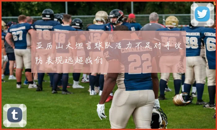 亚历山大坦言球队活力不足对手攻防表现远超我们