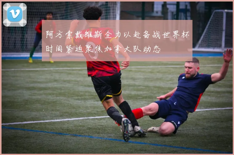 阿方索戴维斯全力以赴备战世界杯时间紧迫聚焦加拿大队动态
